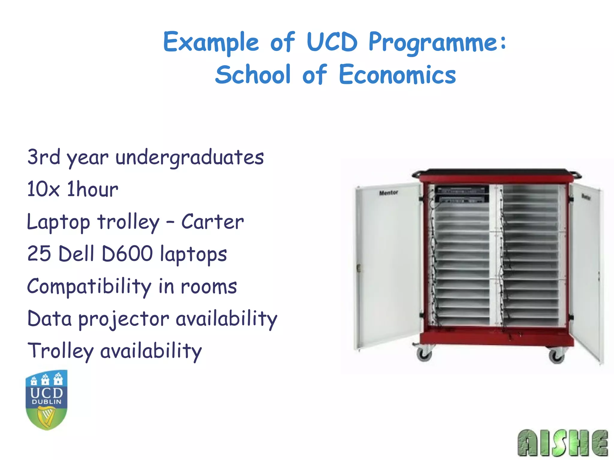 Example of UCD Programme:
                  School of Economics


3rd year undergraduates
10x 1hour
Laptop trolley – Carter
25 Dell D600 laptops
Compatibility in rooms
Data projector availability
Trolley availability
 