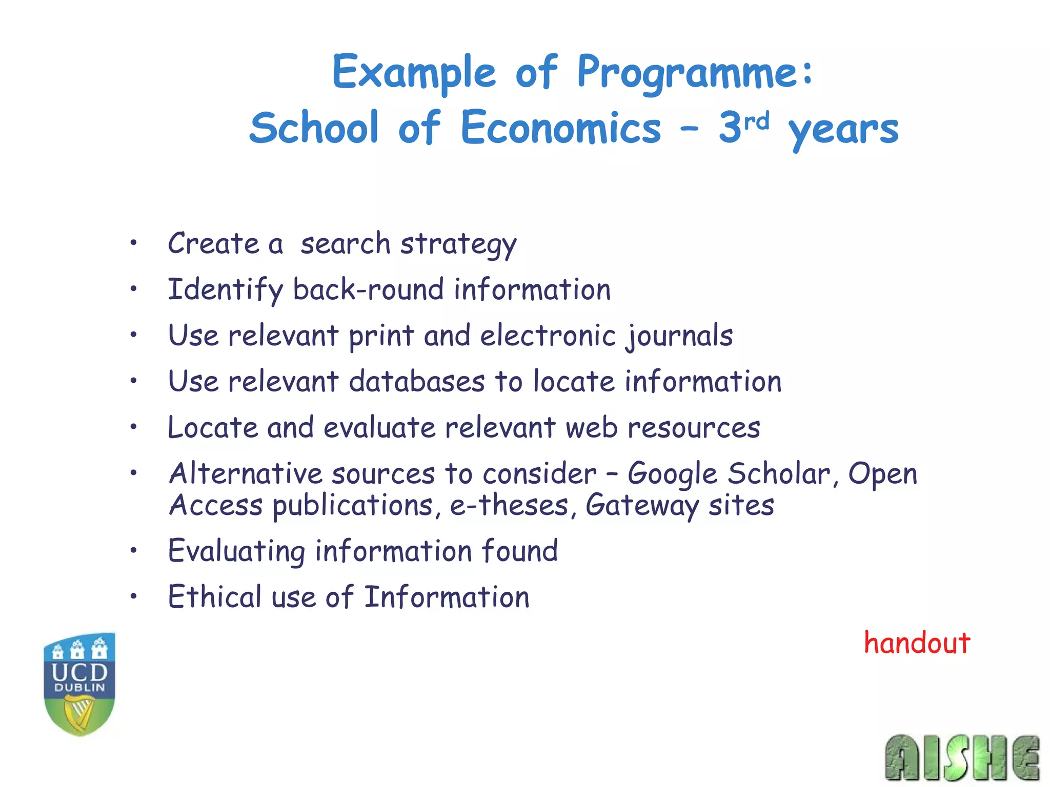 Example of Programme:
        School of Economics – 3rd years

• Create a search strategy
• Identify back-round information
• Use relevant print and electronic journals
• Use relevant databases to locate information
• Locate and evaluate relevant web resources
• Alternative sources to consider – Google Scholar, Open
  Access publications, e-theses, Gateway sites
• Evaluating information found
• Ethical use of Information
                                                    handout
 