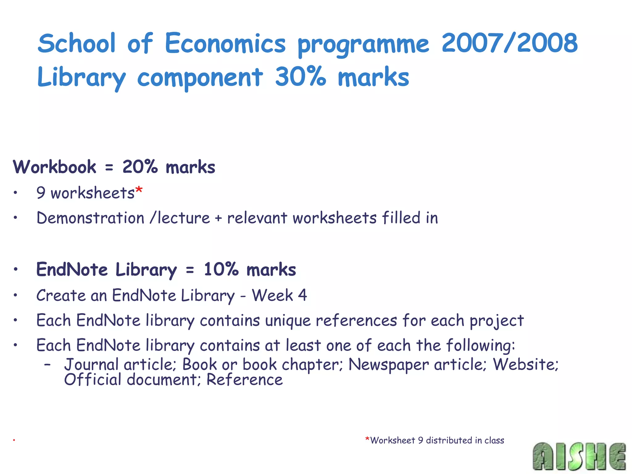 School of Economics programme 2007/2008
    Library component 30% marks


Workbook = 20% marks
•   9 worksheets*
•   Demonstration /lecture + relevant worksheets filled in


• EndNote Library = 10% marks
•   Create an EndNote Library - Week 4
•   Each EndNote library contains unique references for each project
•   Each EndNote library contains at least one of each the following:
     – Journal article; Book or book chapter; Newspaper article; Website;
       Official document; Reference


•                                               *Worksheet 9 distributed in class
 