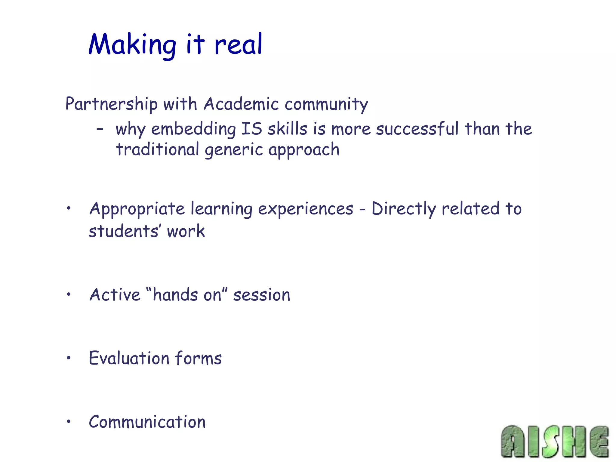 Making it real

Partnership with Academic community
    – why embedding IS skills is more successful than the
      traditional generic approach


• Appropriate learning experiences - Directly related to
  students’ work


• Active “hands on” session


• Evaluation forms


• Communication
 