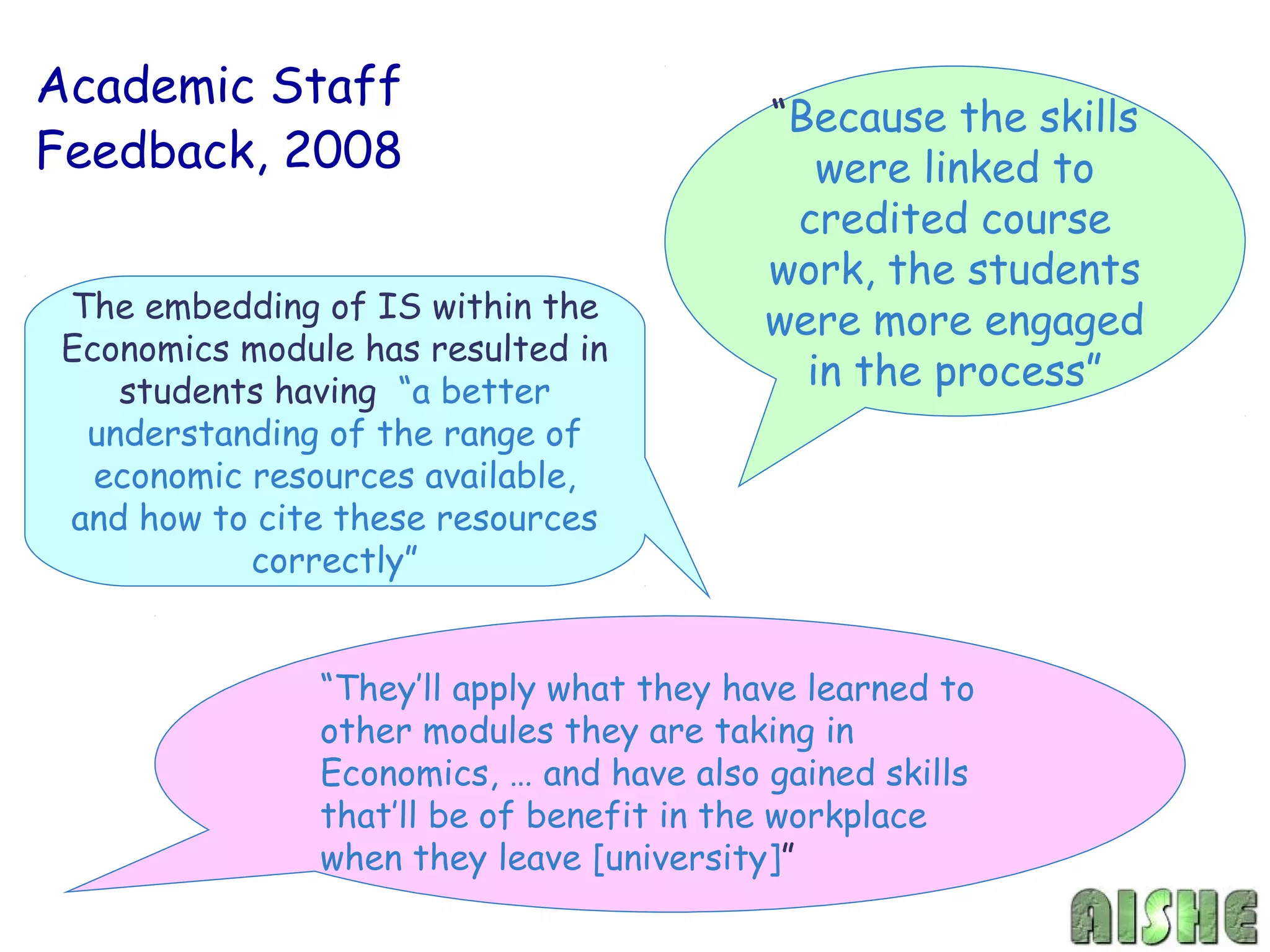 Academic Staff
                                          “Because the skills
Feedback, 2008                               were linked to
                                           credited course
                                          work, the students
The embedding of IS within the            were more engaged
Economics module has resulted in
   students having “a better
                                            in the process”
 understanding of the range of
  economic resources available,
and how to cite these resources
           correctly”


               “They’ll apply what they have learned to
               other modules they are taking in
               Economics, … and have also gained skills
               that’ll be of benefit in the workplace
               when they leave [university]”
 