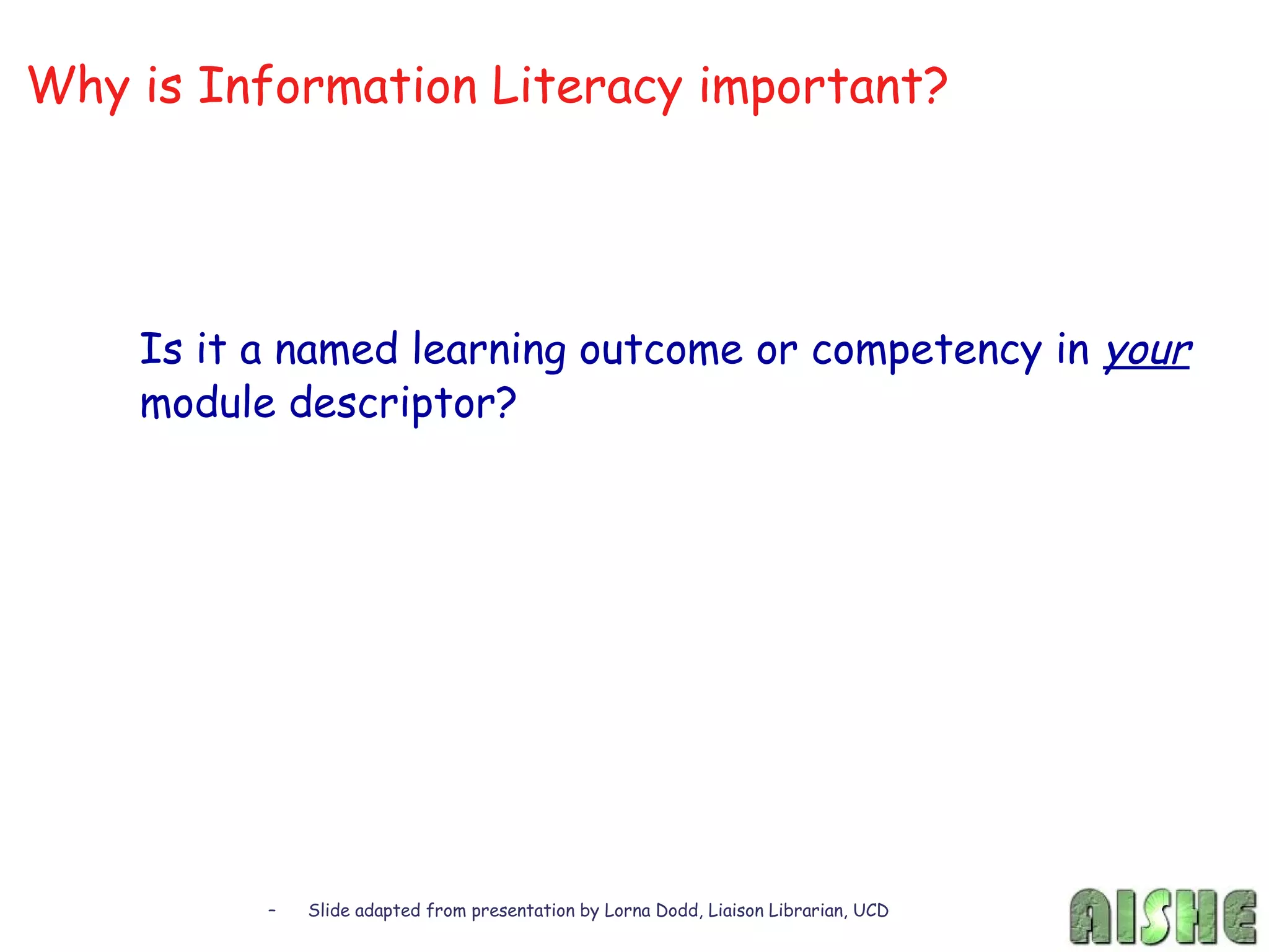 Why is Information Literacy important?




    Is it a named learning outcome or competency in your
    module descriptor?




          –   Slide adapted from presentation by Lorna Dodd, Liaison Librarian, UCD
 
