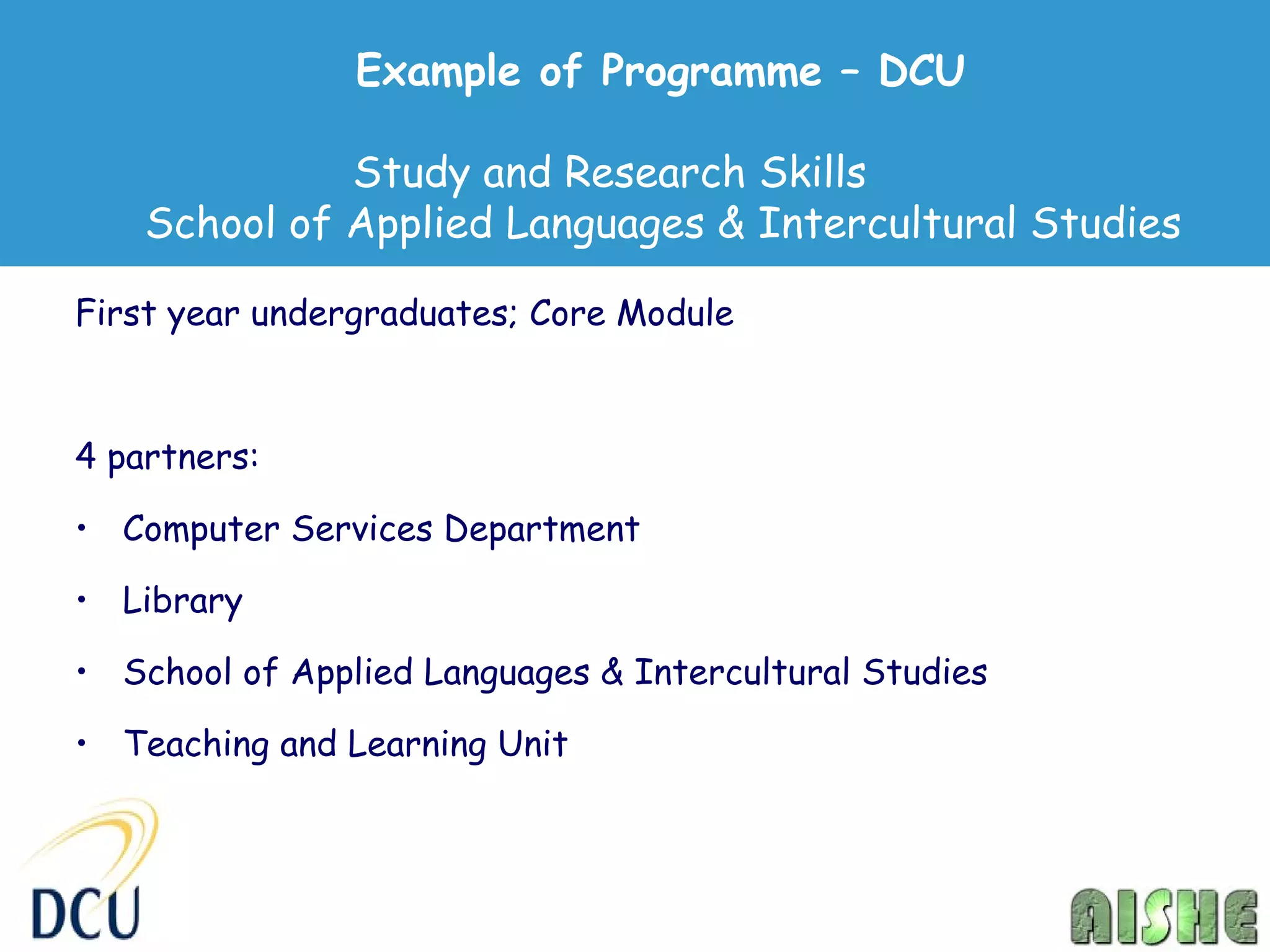 Example of Programme – DCU

              Study and Research Skills
    School of Applied Languages & Intercultural Studies

First year undergraduates; Core Module



4 partners:

• Computer Services Department

• Library

• School of Applied Languages & Intercultural Studies

• Teaching and Learning Unit
 
