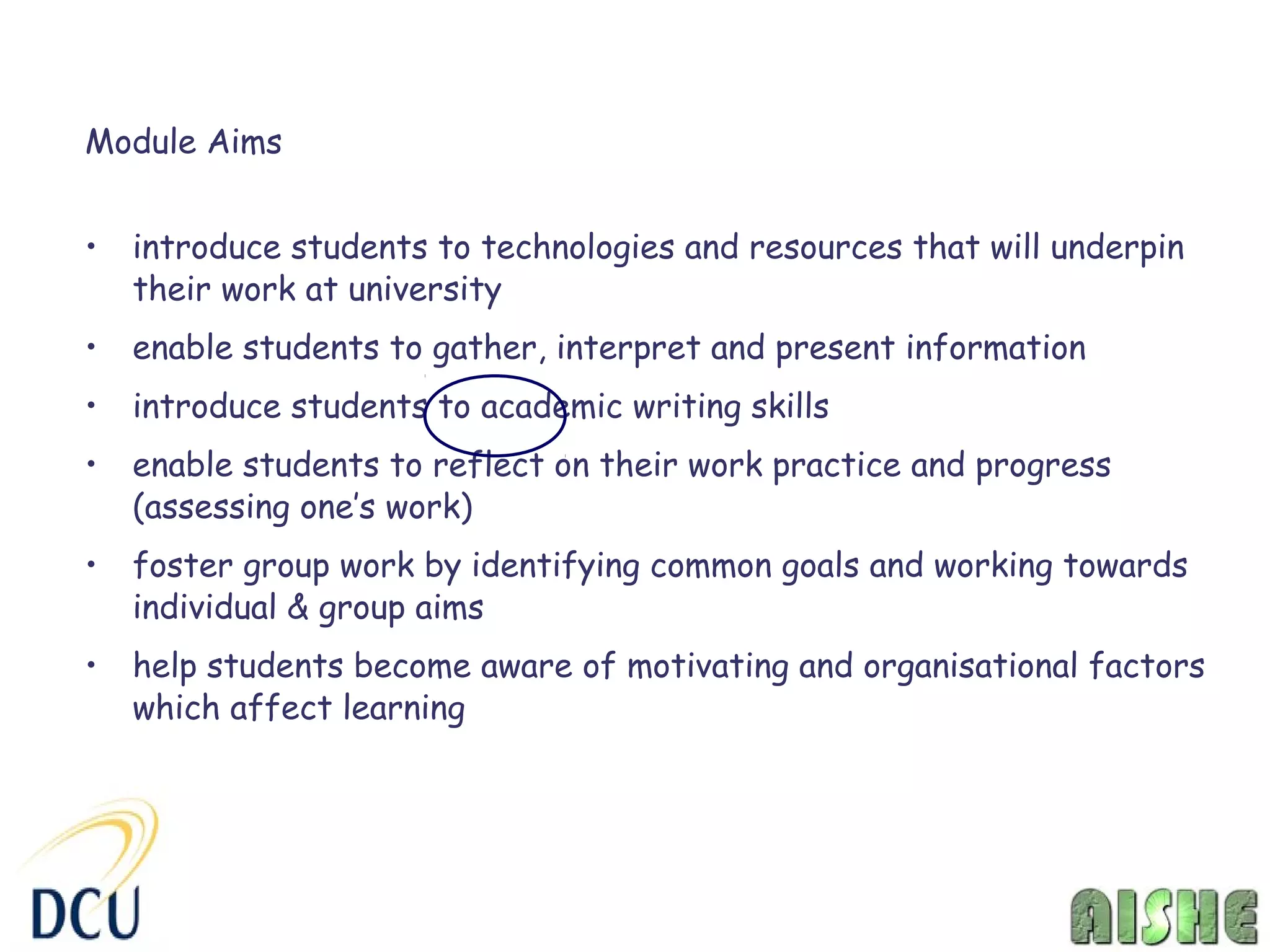 Module Aims


•   introduce students to technologies and resources that will underpin
    their work at university
•   enable students to gather, interpret and present information
•   introduce students to academic writing skills
•   enable students to reflect on their work practice and progress
    (assessing one’s work)
•   foster group work by identifying common goals and working towards
    individual & group aims
•   help students become aware of motivating and organisational factors
    which affect learning
 