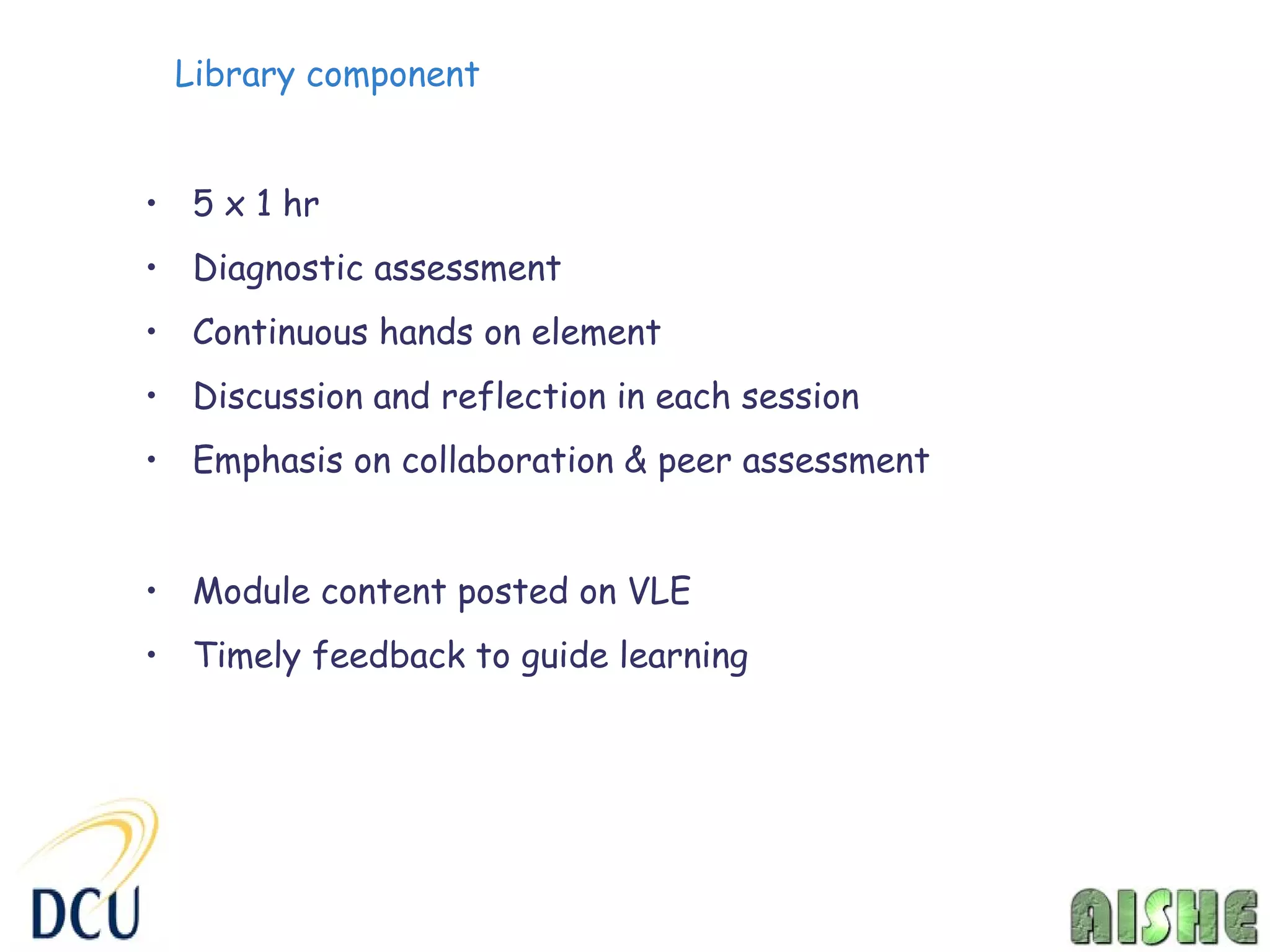 Library component


• 5 x 1 hr
• Diagnostic assessment
• Continuous hands on element
• Discussion and reflection in each session
• Emphasis on collaboration & peer assessment


• Module content posted on VLE
• Timely feedback to guide learning
 