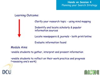Hands on Session 4
                                           Planning your Search Strategy



   Learning Outcome:

                    Clarify your research topic - using mind mapping

                    Indentify and locate scholarly & popular
                    information sources

                    Locate newspapers & journals – both print/online

                    Evaluate information found
Module Aims
•enable students to gather, interpret and present information

•enable students to reflect on their work practice and progress
(assessing one’s work)
 