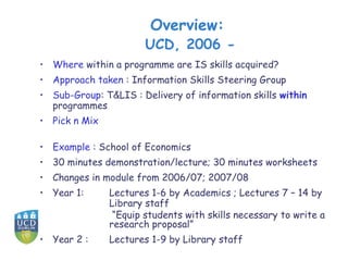 Overview:
                       UCD, 2006 -
• Where within a programme are IS skills acquired?
• Approach taken : Information Skills Steering Group
• Sub-Group: T&LIS : Delivery of information skills within
  programmes
• Pick n Mix

• Example : School of Economics
• 30 minutes demonstration/lecture; 30 minutes worksheets
• Changes in module from 2006/07; 2007/08
• Year 1:      Lectures 1-6 by Academics ; Lectures 7 – 14 by
               Library staff
                “Equip students with skills necessary to write a
               research proposal”
• Year 2 :     Lectures 1-9 by Library staff
 