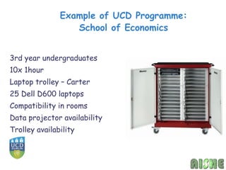 Example of UCD Programme:
                  School of Economics


3rd year undergraduates
10x 1hour
Laptop trolley – Carter
25 Dell D600 laptops
Compatibility in rooms
Data projector availability
Trolley availability
 
