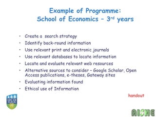 Example of Programme:
        School of Economics – 3rd years

• Create a search strategy
• Identify back-round information
• Use relevant print and electronic journals
• Use relevant databases to locate information
• Locate and evaluate relevant web resources
• Alternative sources to consider – Google Scholar, Open
  Access publications, e-theses, Gateway sites
• Evaluating information found
• Ethical use of Information
                                                    handout
 