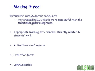 Making it real

Partnership with Academic community
    – why embedding IS skills is more successful than the
      traditional generic approach


• Appropriate learning experiences - Directly related to
  students’ work


• Active “hands on” session


• Evaluation forms


• Communication
 