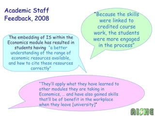 Academic Staff
                                          “Because the skills
Feedback, 2008                               were linked to
                                           credited course
                                          work, the students
The embedding of IS within the            were more engaged
Economics module has resulted in
   students having “a better
                                            in the process”
 understanding of the range of
  economic resources available,
and how to cite these resources
           correctly”


               “They’ll apply what they have learned to
               other modules they are taking in
               Economics, … and have also gained skills
               that’ll be of benefit in the workplace
               when they leave [university]”
 