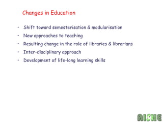 Changes in Education

• Shift toward semesterisation & modularisation
• New approaches to teaching
• Resulting change in the role of libraries & librarians
• Inter-disciplinary approach
• Development of life-long learning skills
 