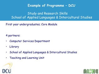 Example of Programme – DCU

              Study and Research Skills
    School of Applied Languages & Intercultural Studies

First year undergraduates; Core Module



4 partners:

• Computer Services Department

• Library

• School of Applied Languages & Intercultural Studies

• Teaching and Learning Unit
 