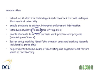 Module Aims


•   introduce students to technologies and resources that will underpin
    their work at university
•   enable students to gather, interpret and present information
•   introduce students to academic writing skills
•   enable students to reflect on their work practice and progress
    (assessing one’s work)
•   foster group work by identifying common goals and working towards
    individual & group aims
•   help students become aware of motivating and organisational factors
    which affect learning
 