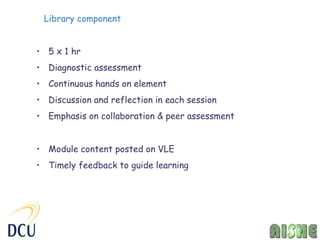 Library component


• 5 x 1 hr
• Diagnostic assessment
• Continuous hands on element
• Discussion and reflection in each session
• Emphasis on collaboration & peer assessment


• Module content posted on VLE
• Timely feedback to guide learning
 