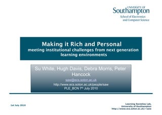 Making it Rich and Personal meeting institutional challenges from next generation learning environments Su White, Hugh Davis, Debra Morris, Peter Hancock saw@ecs.soton.ac.uk http://www.ecs.soton.ac.uk/people/sawPLE_BCN 7th July 2010 This presentation and the paper http://eprints.ecs.soton.ac.uk/21327 