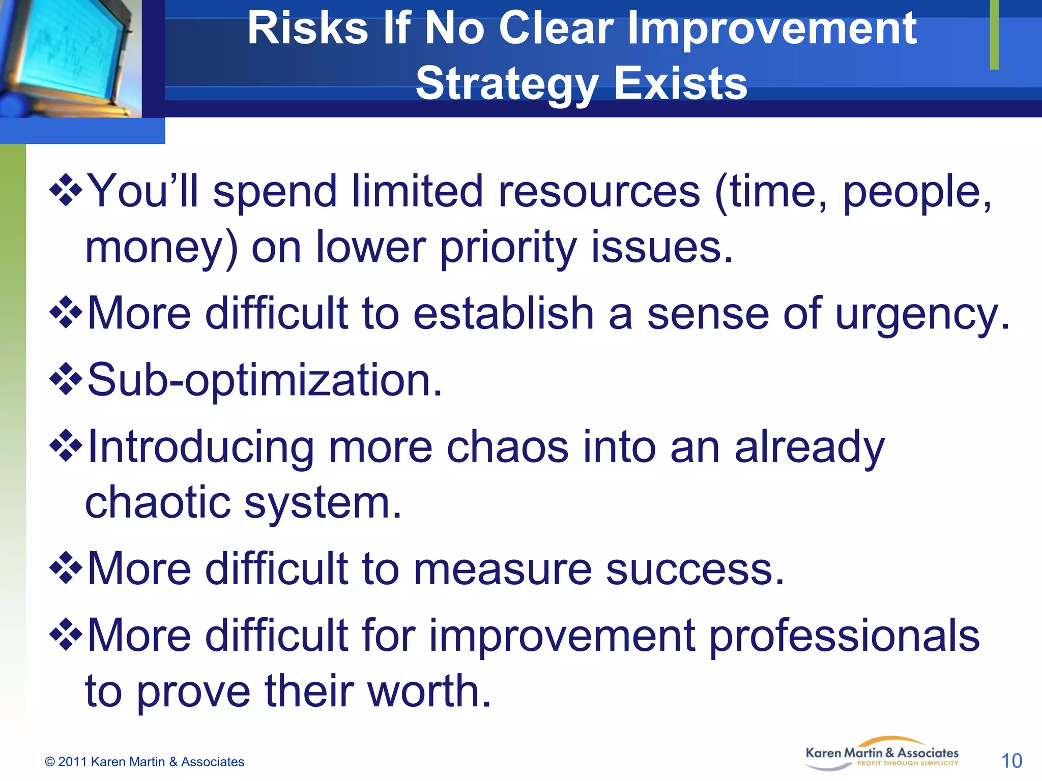 Risks If No Clear Improvement
Strategy Exists
You’ll spend limited resources (time, people,
money) on lower priority issues.
More difficult to establish a sense of urgency.
Sub-optimization.
Introducing more chaos into an already
chaotic system.
More difficult to measure success.
More difficult for improvement professionals
to prove their worth.
© 2011 Karen Martin & Associates

10

 
