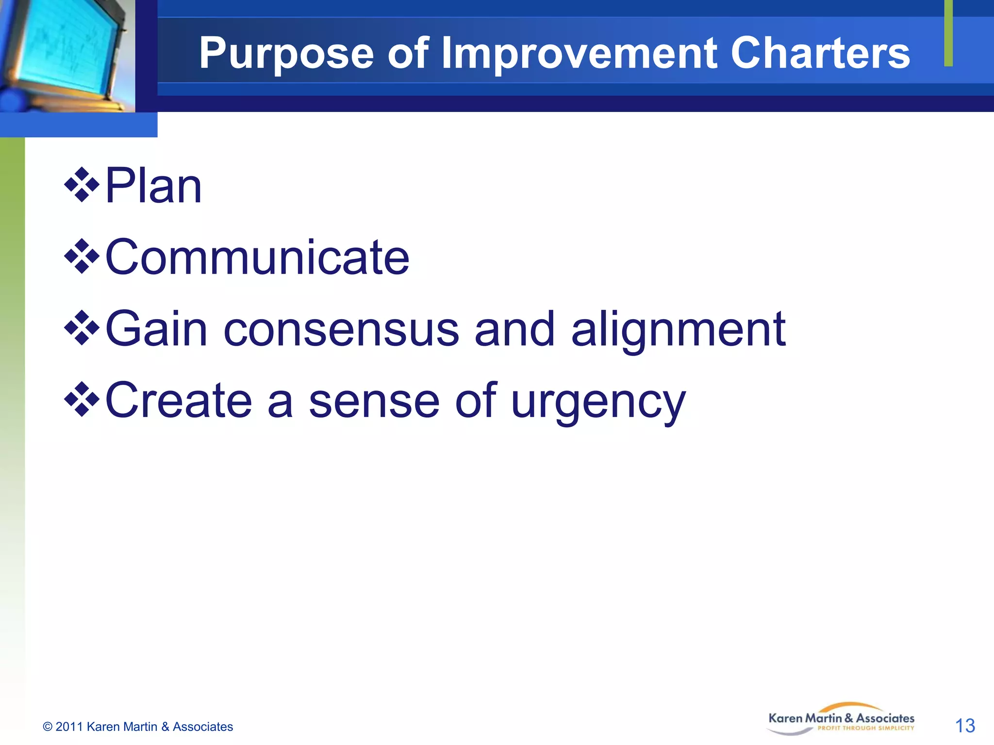 Purpose of Improvement Charters

Plan
Communicate
Gain consensus and alignment
Create a sense of urgency

© 2011 Karen Martin & Associates

13

 