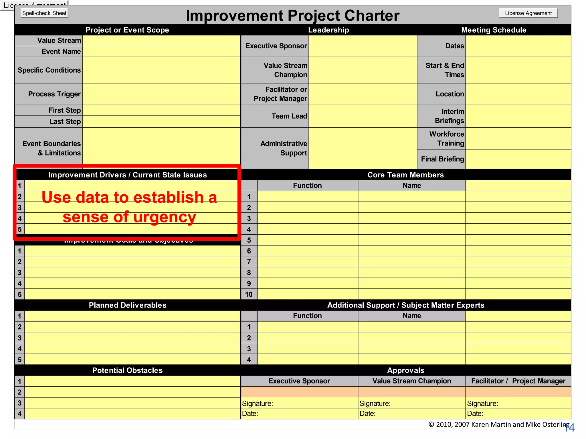Improvement Project Charter

Spell-check Sheet

Project or Event Scope

Leadership

Value Stream

Dates

Value Stream
Champion

Start & End
Times

Specific Conditions

Facilitator or
Project Manager

Improvement Charter
Project or Event Scope

First Step

Value Stream
Champion
Facilitator or Project
Manager

Process Trigger

Start & End
Times

Last Step

Improvement Drivers / Current State Issues
2
3
4
5

Improvement Drivers / Current State Issues

3
4
5

Improvement Goals and Objectives

1
2
Improvement Goals and Objectives
3

1
2

5

3

1

4
5

1

Planned Deliverables

5
6
7

5

8
9
10

7

4

Additional Support / Subject Matter Experts
Function
2
3

5

4

Function

Executive Sponsor

4

4

2

Signature:
Date:

Project Manager

Signature:
Date:

Signature:
Date:

4

Potential Obstacles
1

Name
Facilitator /

© 2010, 2007 Karen Martin and Mike Osterling

3

5

Value Stream Champion

1

3

3

Additional Support / Subject Matter Experts
Approvals

Potential Obstacles

1

2

Name

1

10

2

Name

4

4

3

1

Name

3

3

9

Planned Deliverables

CoreFinal BriefingMembers
Team
Core Team Members

2

2

8

2

Final Briefing

1

6

4

Workforce
Training

Function
Function

1

Use data to establish a
sense of urgency

Interim Briefings

Administrative
Support

Event Boundaries & Limitations

Workforce
Training

Location

Administrative
Team Lead
Support

First Step

Interim
Briefings

Dates

Specific Conditions

2

Meeting Schedule

Executive Sponsor
Team Lead

Event Name

Event Boundaries
& Limitations

Location
Leadership

Value Stream

Last Step

1

Meeting Schedule

Executive Sponsor

Event Name

Process Trigger

License Agreement

Approvals
Executive Sponsor

Value Stream Champion

Facilitator / Project Manager

2
3
4

Signature:
Date:

Signature:
Date:

Signature:
Date:

© 2010, 2007 Karen Martin and Mike Osterling

14

 