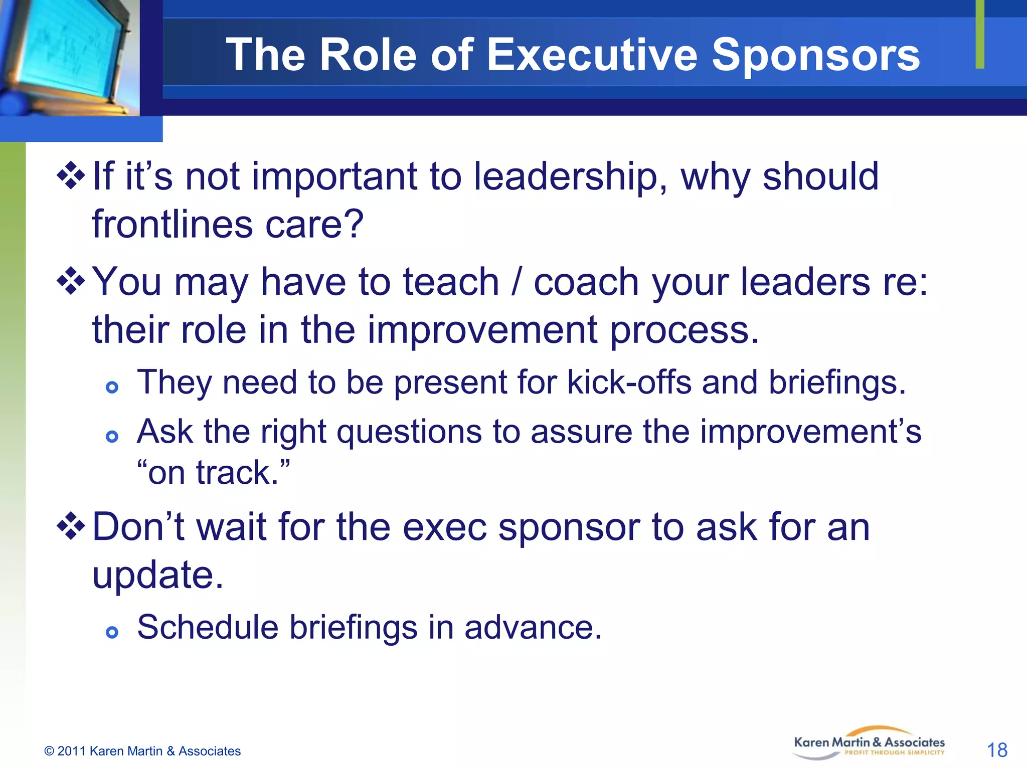 The Role of Executive Sponsors
If it’s not important to leadership, why should
frontlines care?
You may have to teach / coach your leaders re:
their role in the improvement process.



They need to be present for kick-offs and briefings.
Ask the right questions to assure the improvement’s
“on track.”

Don’t wait for the exec sponsor to ask for an
update.


Schedule briefings in advance.

© 2011 Karen Martin & Associates

18

 