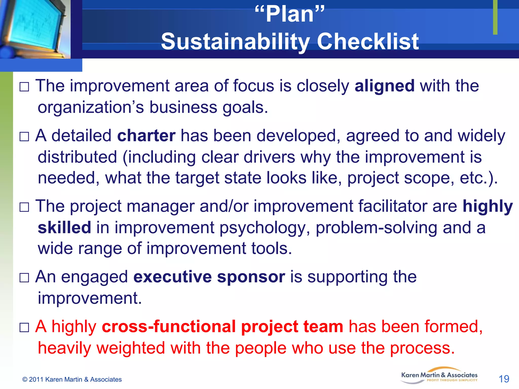 “Plan”
Sustainability Checklist
□ The improvement area of focus is closely aligned with the
organization’s business goals.

□ A detailed charter has been developed, agreed to and widely
distributed (including clear drivers why the improvement is
needed, what the target state looks like, project scope, etc.).

□ The project manager and/or improvement facilitator are highly
skilled in improvement psychology, problem-solving and a
wide range of improvement tools.

□ An engaged executive sponsor is supporting the
improvement.

□ A highly cross-functional project team has been formed,
heavily weighted with the people who use the process.
© 2011 Karen Martin & Associates

19

 
