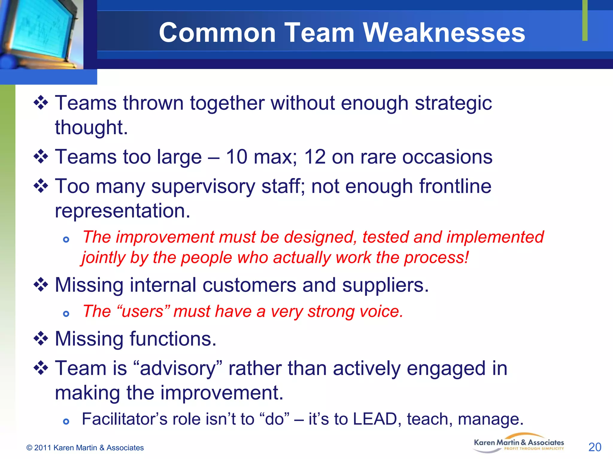 Common Team Weaknesses
 Teams thrown together without enough strategic
thought.
 Teams too large – 10 max; 12 on rare occasions
 Too many supervisory staff; not enough frontline
representation.


The improvement must be designed, tested and implemented
jointly by the people who actually work the process!

 Missing internal customers and suppliers.


The “users” must have a very strong voice.

 Missing functions.
 Team is “advisory” rather than actively engaged in
making the improvement.


Facilitator’s role isn’t to “do” – it’s to LEAD, teach, manage.

© 2011 Karen Martin & Associates

20

 