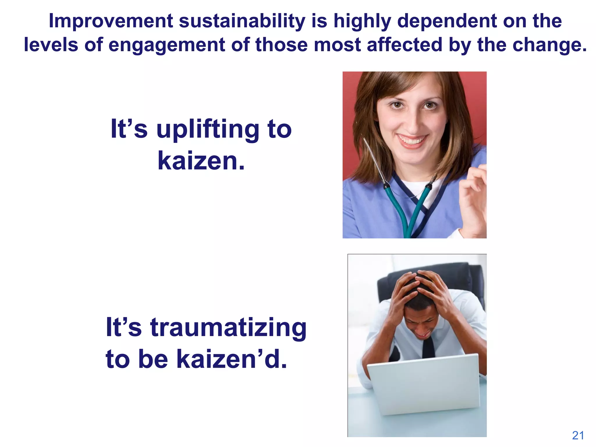 Improvement sustainability is highly dependent on the
levels of engagement of those most affected by the change.

It’s uplifting to
kaizen.

It’s traumatizing
to be kaizen’d.
21

 