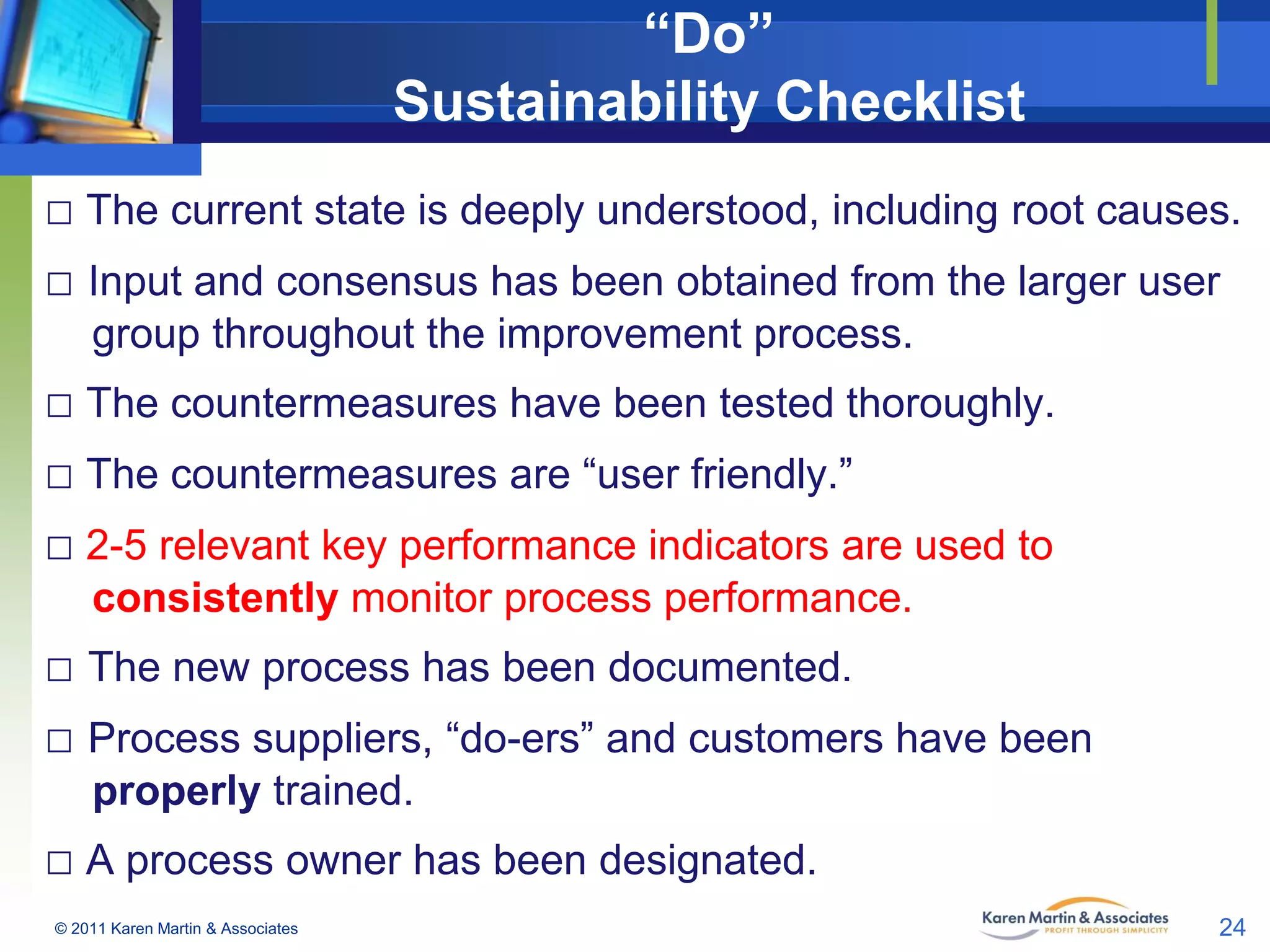 “Do”
Sustainability Checklist
□ The current state is deeply understood, including root causes.
□ Input and consensus has been obtained from the larger user
group throughout the improvement process.

□ The countermeasures have been tested thoroughly.
□ The countermeasures are “user friendly.”
□ 2-5 relevant key performance indicators are used to
consistently monitor process performance.

□ The new process has been documented.
□ Process suppliers, “do-ers” and customers have been
properly trained.

□ A process owner has been designated.
© 2011 Karen Martin & Associates

24

 