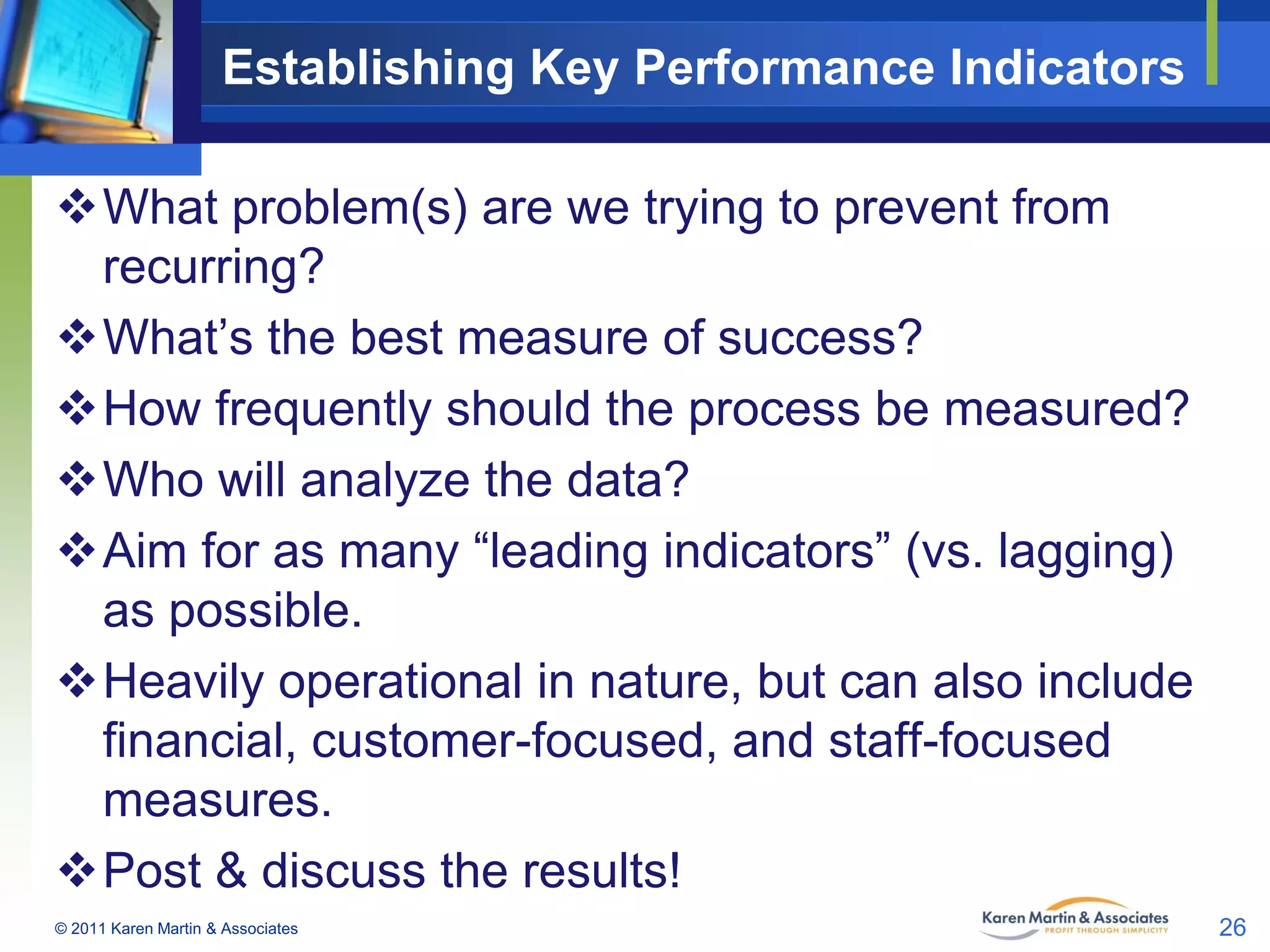 Establishing Key Performance Indicators
What problem(s) are we trying to prevent from
recurring?
What’s the best measure of success?
How frequently should the process be measured?
Who will analyze the data?
Aim for as many “leading indicators” (vs. lagging)
as possible.
Heavily operational in nature, but can also include
financial, customer-focused, and staff-focused
measures.
Post & discuss the results!
© 2011 Karen Martin & Associates

26

 
