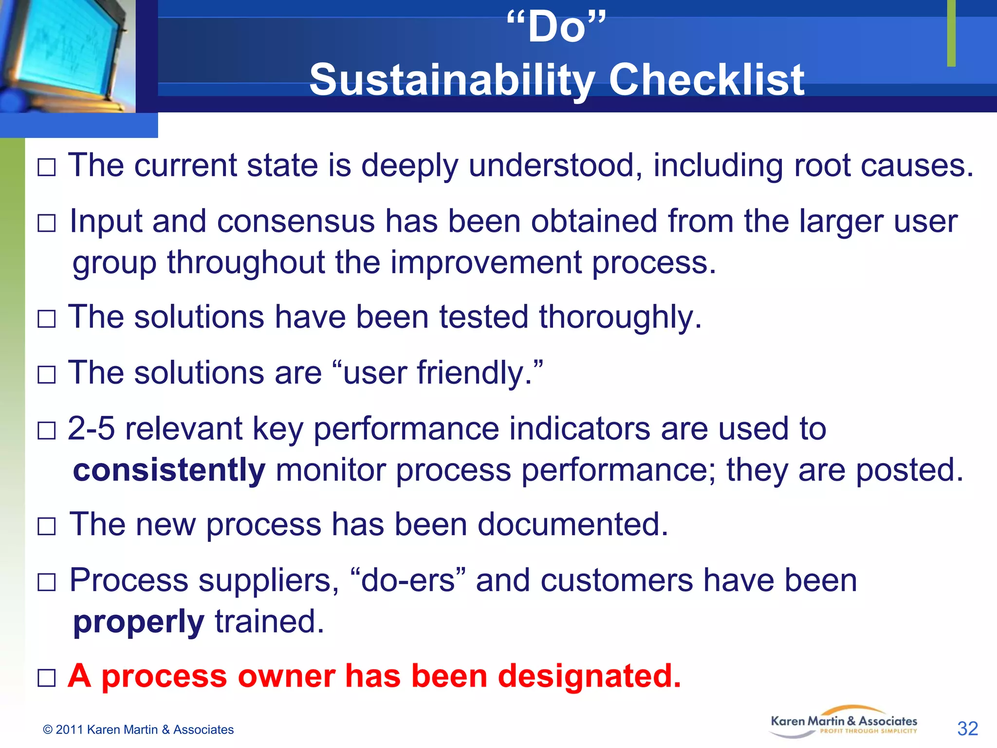 “Do”
Sustainability Checklist
□ The current state is deeply understood, including root causes.
□ Input and consensus has been obtained from the larger user
group throughout the improvement process.

□ The solutions have been tested thoroughly.
□ The solutions are “user friendly.”
□ 2-5 relevant key performance indicators are used to
consistently monitor process performance; they are posted.

□ The new process has been documented.
□ Process suppliers, “do-ers” and customers have been
properly trained.

□ A process owner has been designated.
© 2011 Karen Martin & Associates

32

 