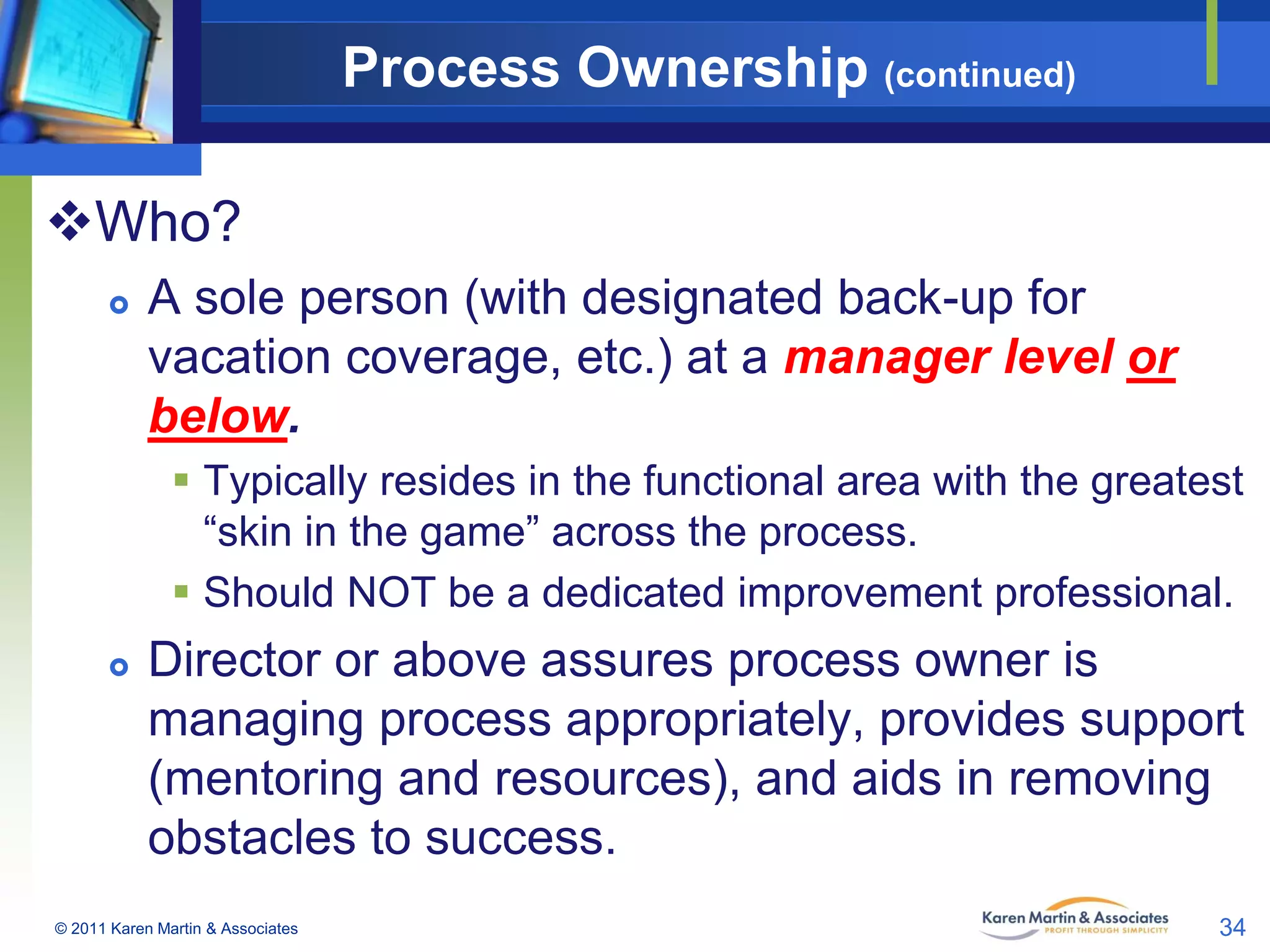 Process Ownership (continued)
Who?


A sole person (with designated back-up for
vacation coverage, etc.) at a manager level or
below.
 Typically resides in the functional area with the greatest
“skin in the game” across the process.
 Should NOT be a dedicated improvement professional.



Director or above assures process owner is
managing process appropriately, provides support
(mentoring and resources), and aids in removing
obstacles to success.

© 2011 Karen Martin & Associates

34

 