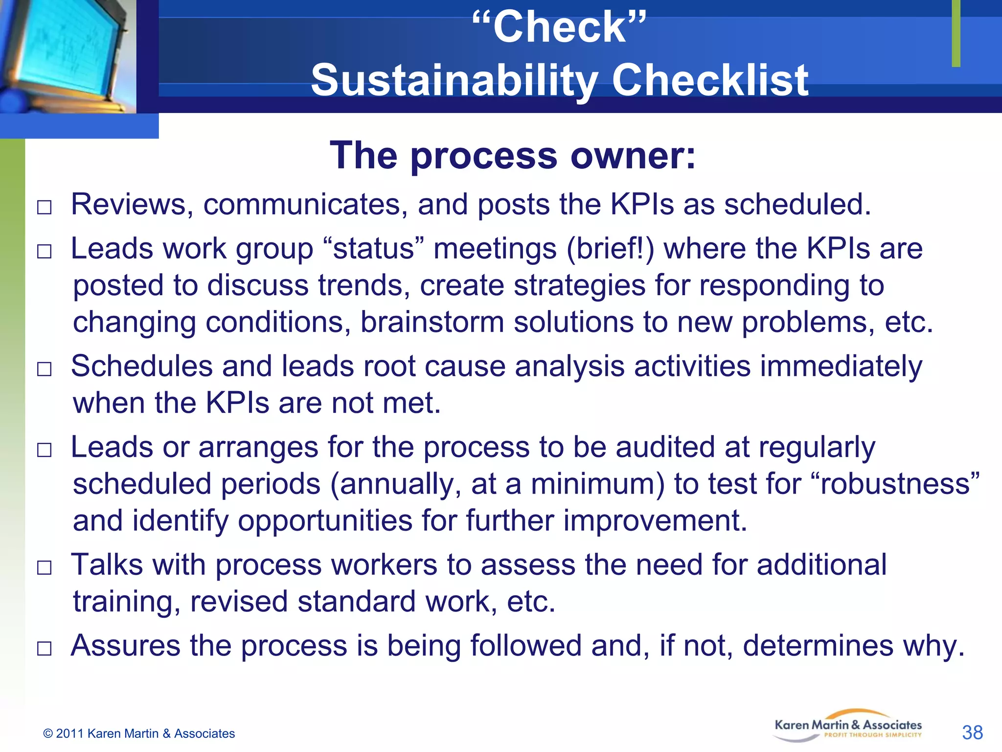 “Check”
Sustainability Checklist
The process owner:
□ Reviews, communicates, and posts the KPIs as scheduled.
□ Leads work group “status” meetings (brief!) where the KPIs are
posted to discuss trends, create strategies for responding to
changing conditions, brainstorm solutions to new problems, etc.
□ Schedules and leads root cause analysis activities immediately
when the KPIs are not met.
□ Leads or arranges for the process to be audited at regularly
scheduled periods (annually, at a minimum) to test for “robustness”
and identify opportunities for further improvement.
□ Talks with process workers to assess the need for additional
training, revised standard work, etc.
□ Assures the process is being followed and, if not, determines why.
© 2011 Karen Martin & Associates

38

 