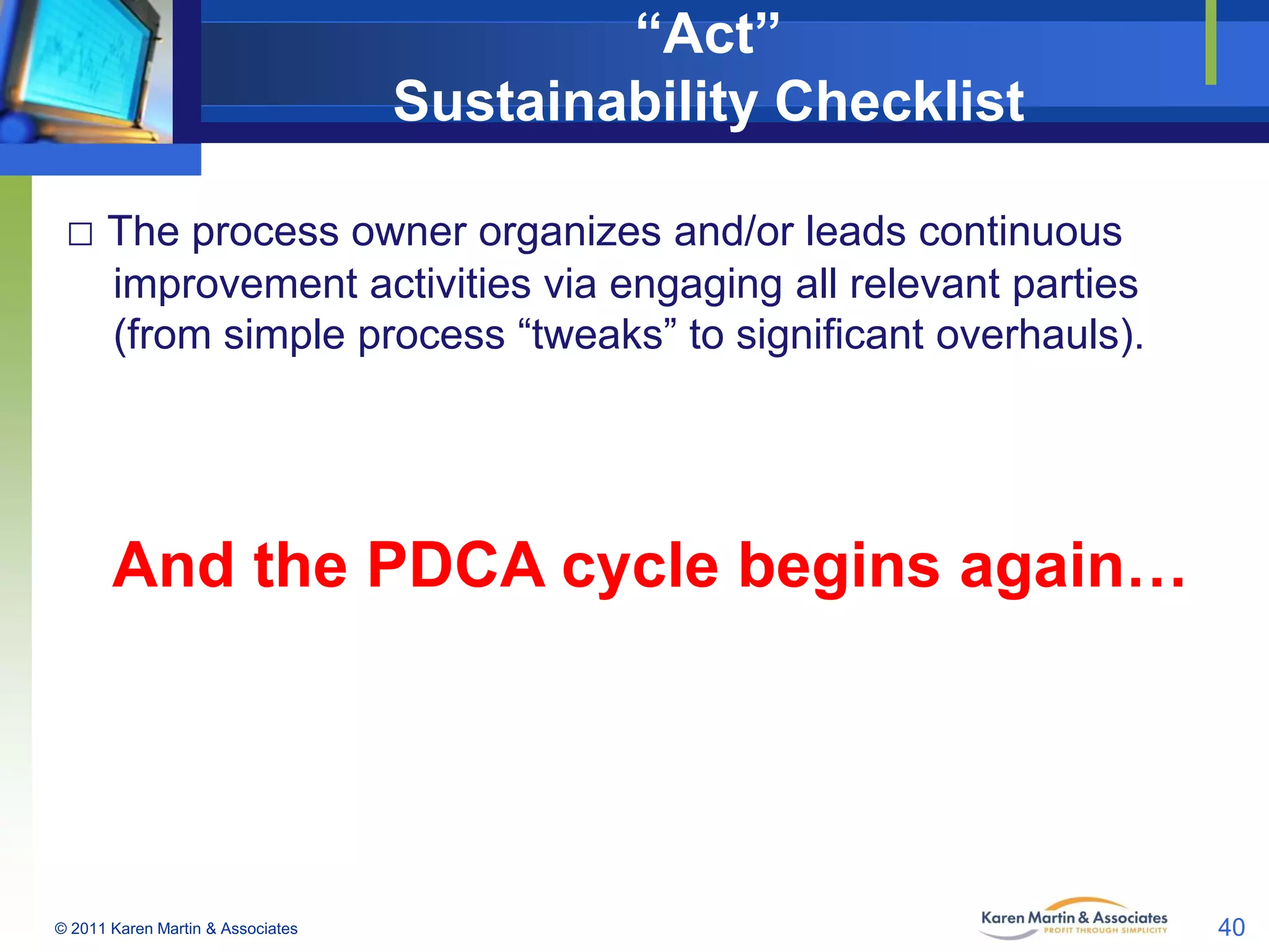 “Act”
Sustainability Checklist
□ The process owner organizes and/or leads continuous
improvement activities via engaging all relevant parties
(from simple process “tweaks” to significant overhauls).

And the PDCA cycle begins again…

© 2011 Karen Martin & Associates

40

 