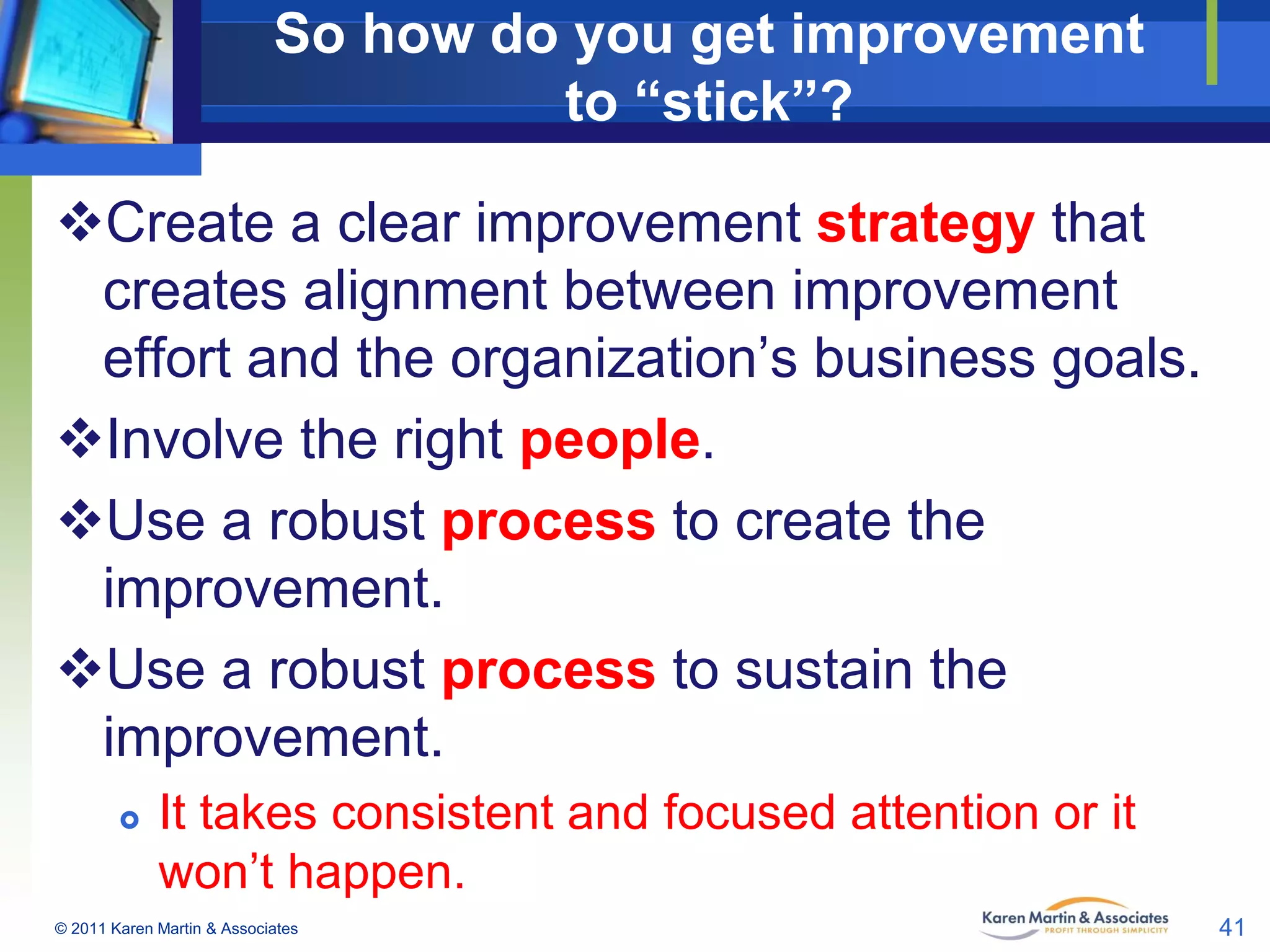 So how do you get improvement
to “stick”?
Create a clear improvement strategy that
creates alignment between improvement
effort and the organization’s business goals.
Involve the right people.
Use a robust process to create the
improvement.
Use a robust process to sustain the
improvement.


It takes consistent and focused attention or it
won’t happen.

© 2011 Karen Martin & Associates

41

 