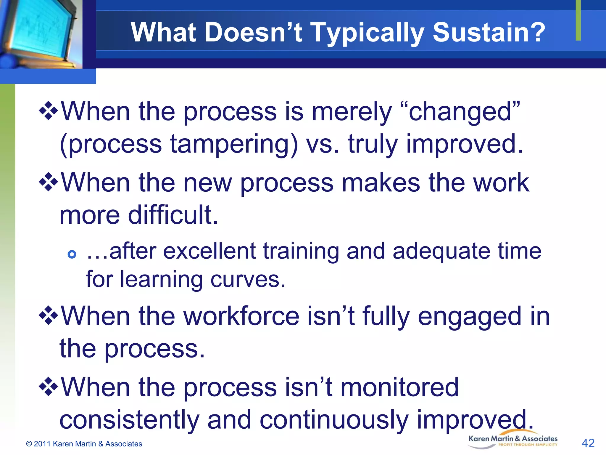 What Doesn’t Typically Sustain?
When the process is merely “changed”
(process tampering) vs. truly improved.
When the new process makes the work
more difficult.


…after excellent training and adequate time
for learning curves.

When the workforce isn’t fully engaged in
the process.
When the process isn’t monitored
consistently and continuously improved.
© 2011 Karen Martin & Associates

42

 