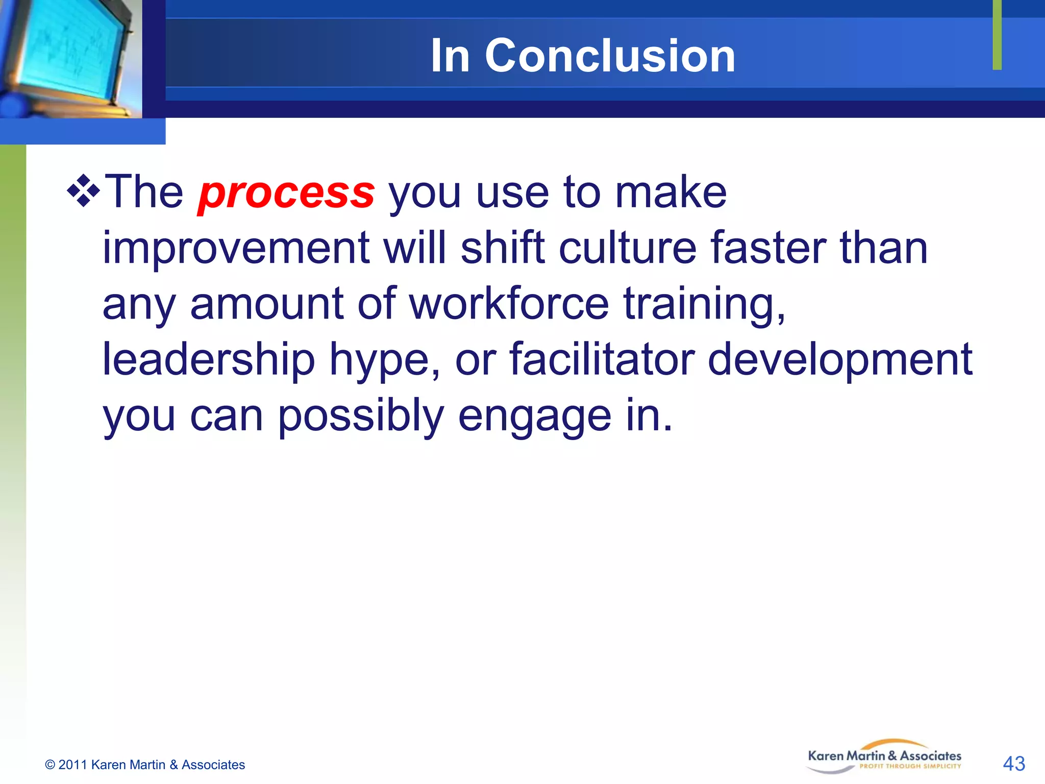 In Conclusion
The process you use to make
improvement will shift culture faster than
any amount of workforce training,
leadership hype, or facilitator development
you can possibly engage in.

© 2011 Karen Martin & Associates

43

 