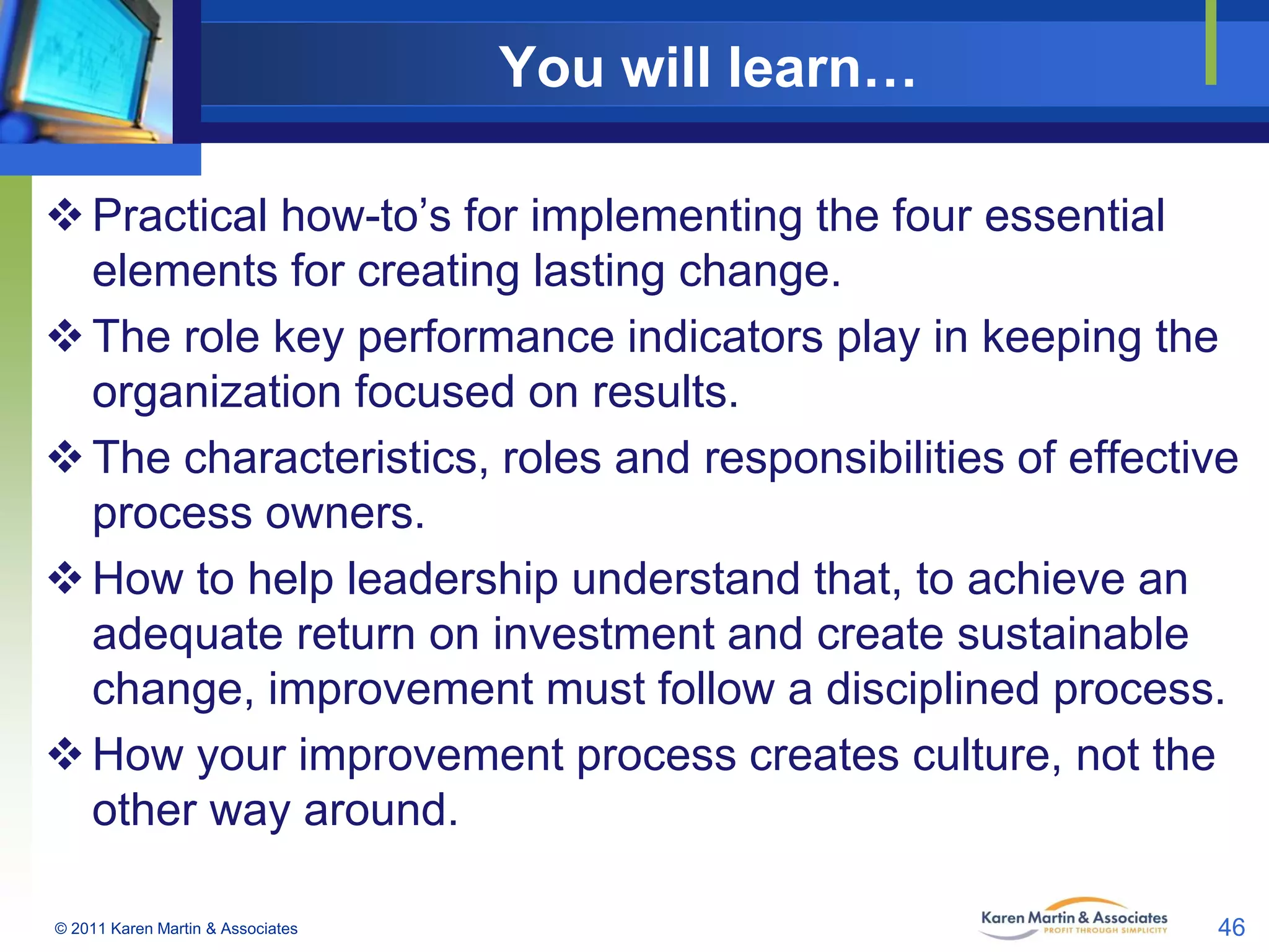 You will learn…
 Practical how-to’s for implementing the four essential
elements for creating lasting change.
 The role key performance indicators play in keeping the
organization focused on results.
 The characteristics, roles and responsibilities of effective
process owners.
 How to help leadership understand that, to achieve an
adequate return on investment and create sustainable
change, improvement must follow a disciplined process.
 How your improvement process creates culture, not the
other way around.
© 2011 Karen Martin & Associates

46

 