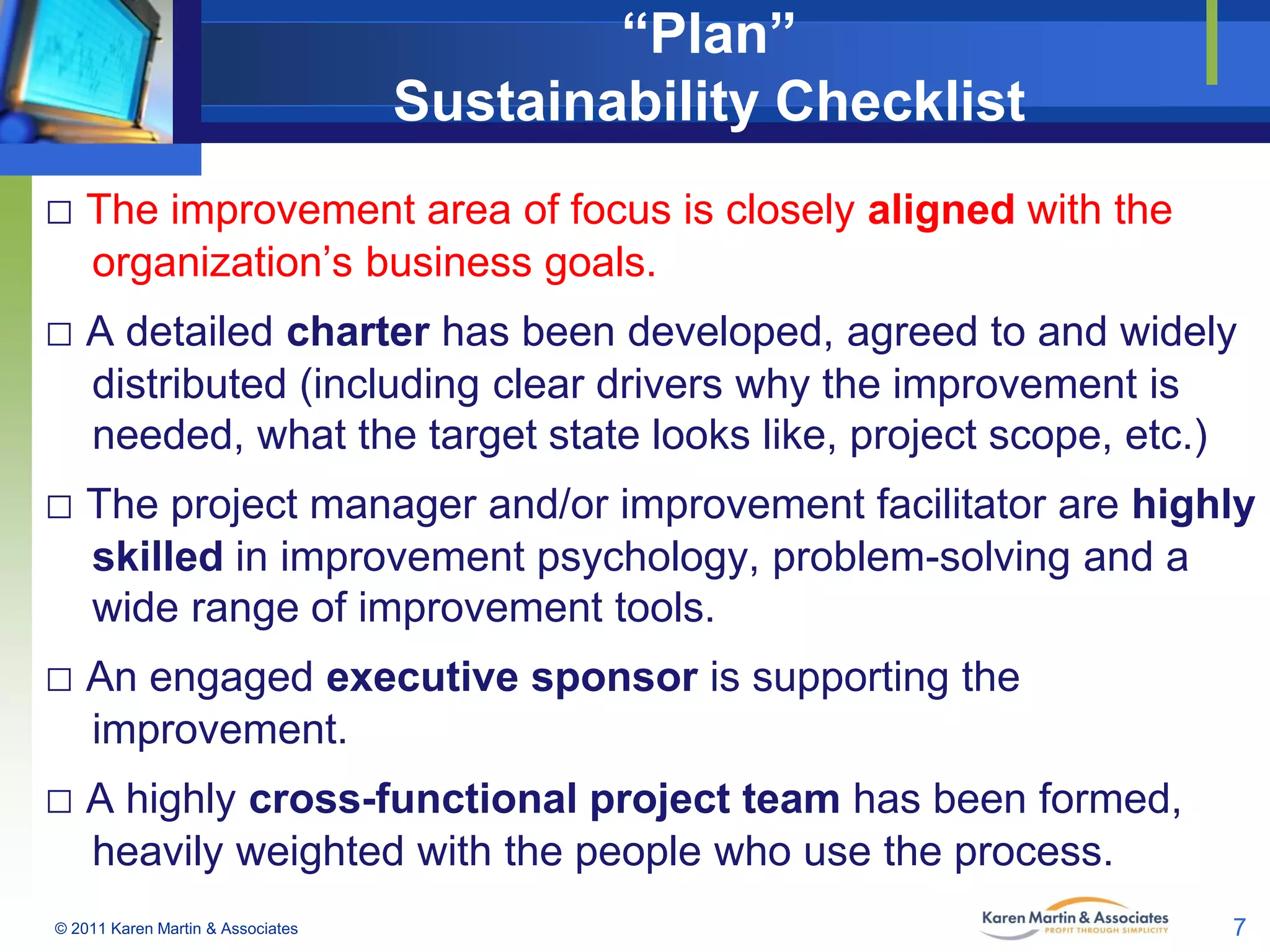 “Plan”
Sustainability Checklist
□ The improvement area of focus is closely aligned with the
organization’s business goals.

□ A detailed charter has been developed, agreed to and widely
distributed (including clear drivers why the improvement is
needed, what the target state looks like, project scope, etc.)

□ The project manager and/or improvement facilitator are highly
skilled in improvement psychology, problem-solving and a
wide range of improvement tools.

□ An engaged executive sponsor is supporting the
improvement.

□ A highly cross-functional project team has been formed,
heavily weighted with the people who use the process.
© 2011 Karen Martin & Associates

7

 