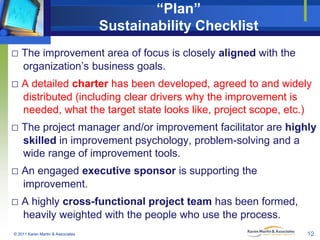 “Plan”
Sustainability Checklist
□ The improvement area of focus is closely aligned with the
organization’s business goals.

□ A detailed charter has been developed, agreed to and widely
distributed (including clear drivers why the improvement is
needed, what the target state looks like, project scope, etc.)

□ The project manager and/or improvement facilitator are highly
skilled in improvement psychology, problem-solving and a
wide range of improvement tools.

□ An engaged executive sponsor is supporting the
improvement.

□ A highly cross-functional project team has been formed,
heavily weighted with the people who use the process.
© 2011 Karen Martin & Associates

12

 