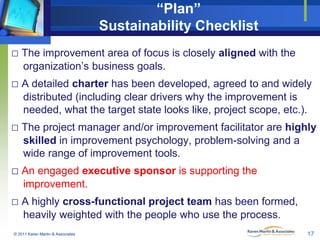 “Plan”
Sustainability Checklist
□ The improvement area of focus is closely aligned with the
organization’s business goals.

□ A detailed charter has been developed, agreed to and widely
distributed (including clear drivers why the improvement is
needed, what the target state looks like, project scope, etc.).

□ The project manager and/or improvement facilitator are highly
skilled in improvement psychology, problem-solving and a
wide range of improvement tools.

□ An engaged executive sponsor is supporting the
improvement.

□ A highly cross-functional project team has been formed,
heavily weighted with the people who use the process.
© 2011 Karen Martin & Associates

17

 