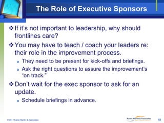 The Role of Executive Sponsors
If it’s not important to leadership, why should
frontlines care?
You may have to teach / coach your leaders re:
their role in the improvement process.



They need to be present for kick-offs and briefings.
Ask the right questions to assure the improvement’s
“on track.”

Don’t wait for the exec sponsor to ask for an
update.


Schedule briefings in advance.

© 2011 Karen Martin & Associates

18

 