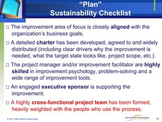 “Plan”
Sustainability Checklist
□ The improvement area of focus is closely aligned with the
organization’s business goals.

□ A detailed charter has been developed, agreed to and widely
distributed (including clear drivers why the improvement is
needed, what the target state looks like, project scope, etc.).

□ The project manager and/or improvement facilitator are highly
skilled in improvement psychology, problem-solving and a
wide range of improvement tools.

□ An engaged executive sponsor is supporting the
improvement.

□ A highly cross-functional project team has been formed,
heavily weighted with the people who use the process.
© 2011 Karen Martin & Associates

19

 