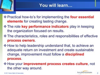 You will learn…
 Practical how-to’s for implementing the four essential
elements for creating lasting change.
 The role key performance indicators play in keeping
the organization focused on results.
 The characteristics, roles and responsibilities of effective
process owners.
 How to help leadership understand that, to achieve an
adequate return on investment and create sustainable
change, improvement must follow a disciplined
process.
 How your improvement process creates culture, not
the other way around.
© 2011 Karen Martin & Associates

2

 
