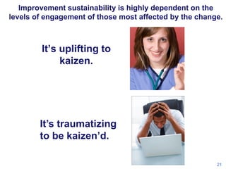 Improvement sustainability is highly dependent on the
levels of engagement of those most affected by the change.

It’s uplifting to
kaizen.

It’s traumatizing
to be kaizen’d.
21

 
