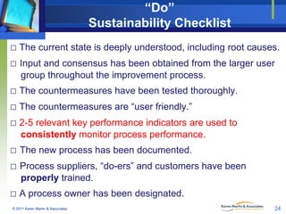 “Do”
Sustainability Checklist
□ The current state is deeply understood, including root causes.
□ Input and consensus has been obtained from the larger user
group throughout the improvement process.

□ The countermeasures have been tested thoroughly.
□ The countermeasures are “user friendly.”
□ 2-5 relevant key performance indicators are used to
consistently monitor process performance.

□ The new process has been documented.
□ Process suppliers, “do-ers” and customers have been
properly trained.

□ A process owner has been designated.
© 2011 Karen Martin & Associates

24

 