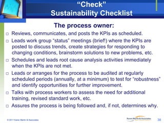 “Check”
Sustainability Checklist
The process owner:
□ Reviews, communicates, and posts the KPIs as scheduled.
□ Leads work group “status” meetings (brief!) where the KPIs are
posted to discuss trends, create strategies for responding to
changing conditions, brainstorm solutions to new problems, etc.
□ Schedules and leads root cause analysis activities immediately
when the KPIs are not met.
□ Leads or arranges for the process to be audited at regularly
scheduled periods (annually, at a minimum) to test for “robustness”
and identify opportunities for further improvement.
□ Talks with process workers to assess the need for additional
training, revised standard work, etc.
□ Assures the process is being followed and, if not, determines why.
© 2011 Karen Martin & Associates

38

 