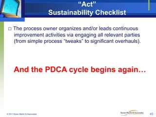 “Act”
Sustainability Checklist
□ The process owner organizes and/or leads continuous
improvement activities via engaging all relevant parties
(from simple process “tweaks” to significant overhauls).

And the PDCA cycle begins again…

© 2011 Karen Martin & Associates

40

 