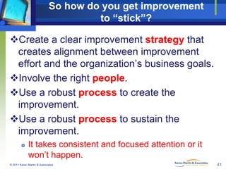 So how do you get improvement
to “stick”?
Create a clear improvement strategy that
creates alignment between improvement
effort and the organization’s business goals.
Involve the right people.
Use a robust process to create the
improvement.
Use a robust process to sustain the
improvement.


It takes consistent and focused attention or it
won’t happen.

© 2011 Karen Martin & Associates

41

 