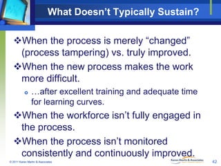 What Doesn’t Typically Sustain?
When the process is merely “changed”
(process tampering) vs. truly improved.
When the new process makes the work
more difficult.


…after excellent training and adequate time
for learning curves.

When the workforce isn’t fully engaged in
the process.
When the process isn’t monitored
consistently and continuously improved.
© 2011 Karen Martin & Associates

42

 