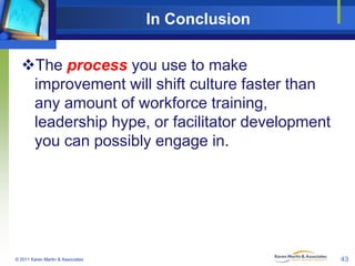 In Conclusion
The process you use to make
improvement will shift culture faster than
any amount of workforce training,
leadership hype, or facilitator development
you can possibly engage in.

© 2011 Karen Martin & Associates

43

 